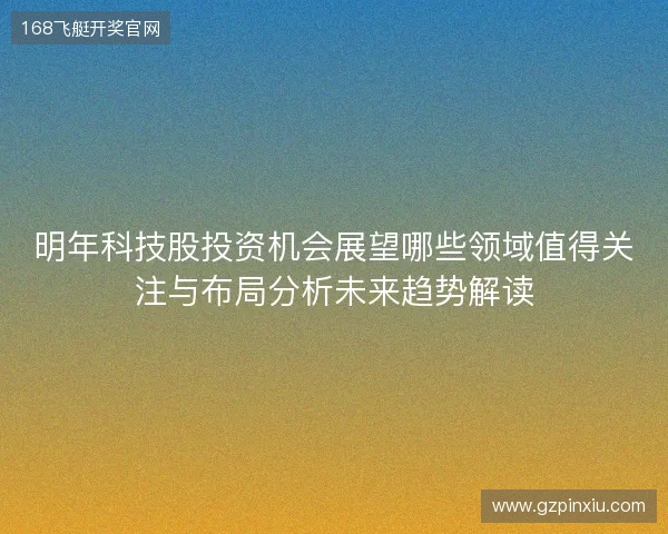明年科技股投资机会展望哪些领域值得关注与布局分析未来趋势解读 明年科技股投资机会展望哪些领域值得关注与布局分析未来趋势解读